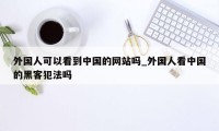 外国人可以看到中国的网站吗_外国人看中国的黑客犯法吗